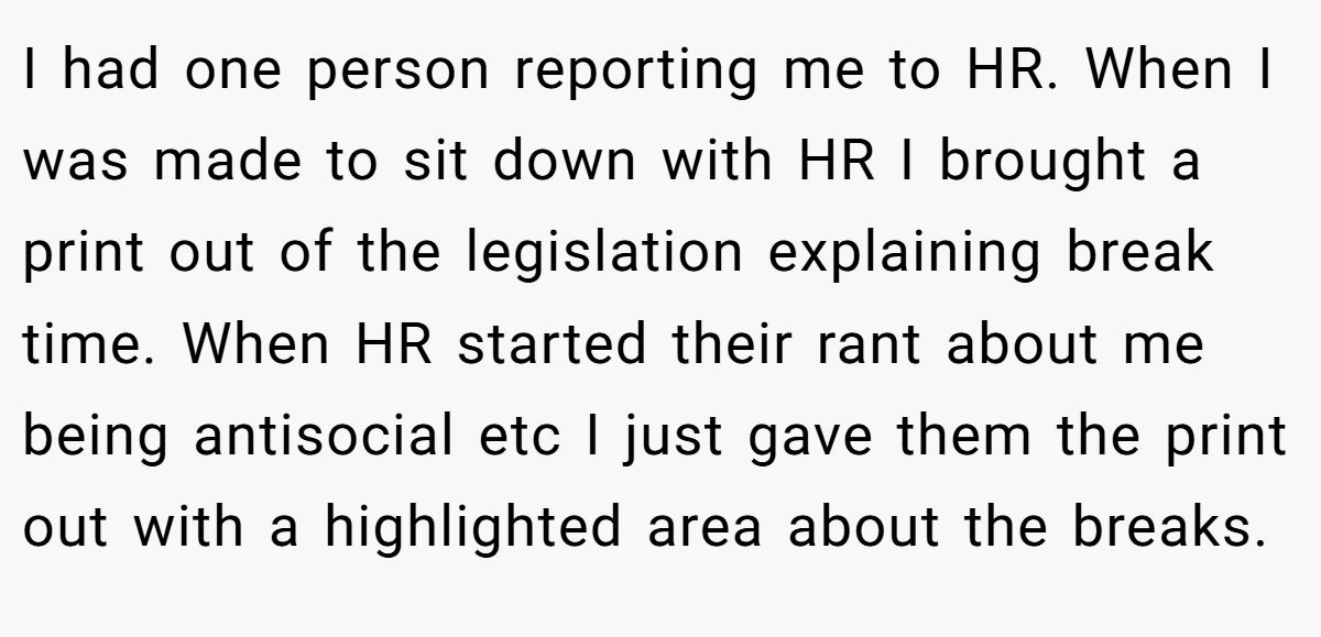 I had one person reporting me to HR. When I was made to sit down with HR I brought a print out of the legislation explaining break time. When HR started their rant about me being antisocial etc I just gave them the print out with a highlighted area about the breaks.