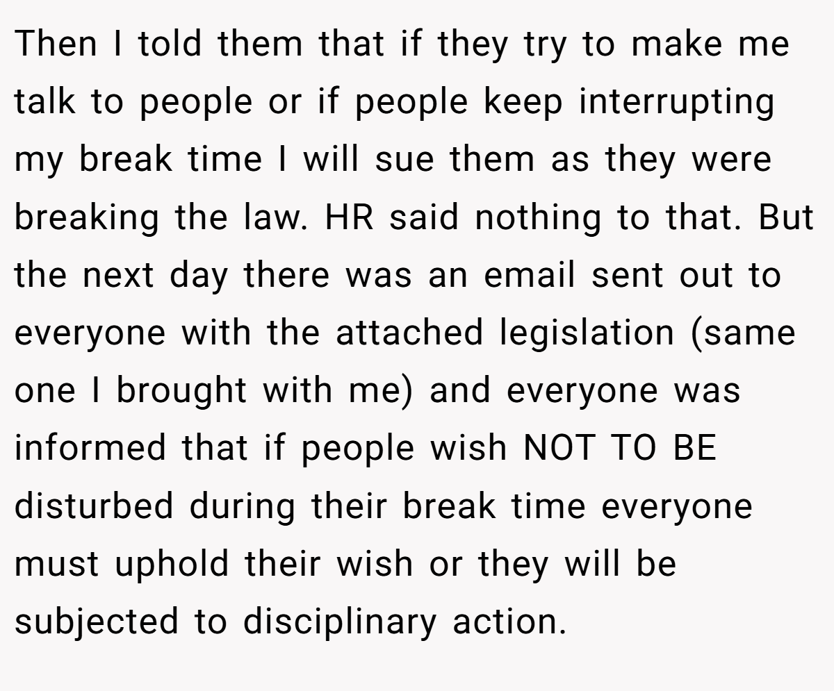 Then I told them that if they try to make me talk to people or if people keep interrupting my break time I will sue them as they were breaking the law. HR said nothing to that. But the next day there was an email sent out to everyone with the attached legislation (same one I brought with me) and everyone was informed that if people wish NOT TO BE disturbed during their break time everyone must uphold their wish or they will be subjected to disciplinary action.