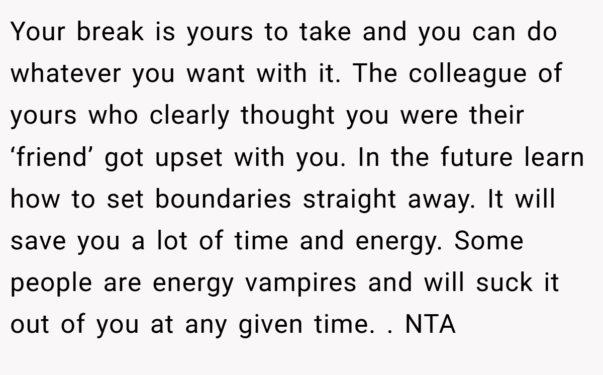 Your break is yours to take and you can do whatever you want with it. The colleague of yours who clearly thought you were their ‘friend’ got upset with you. In the future learn how to set boundaries straight away. It will save you a lot of time and energy. Some people are energy vampires and will suck it out of you at any given time. . NTA