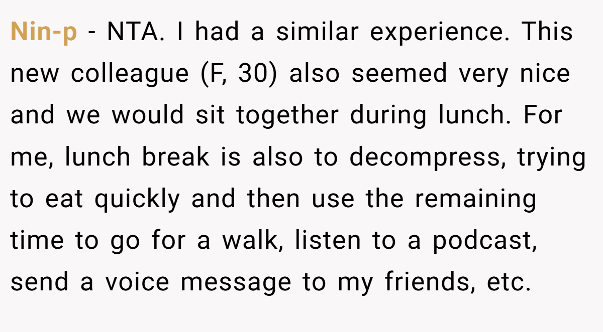 Nin-p − NTA. I had a similar experience. This new colleague (F, 30) also seemed very nice and we would sit together during lunch. For me, lunch break is also to decompress, trying to eat quickly and then use the remaining time to go for a walk, listen to a podcast, send a voice message to my friends, etc.