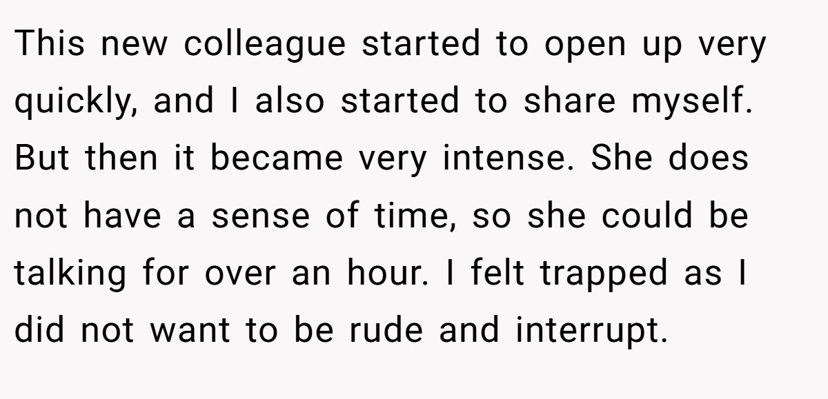 This new colleague started to open up very quickly, and I also started to share myself. But then it became very intense. She does not have a sense of time, so she could be talking for over an hour. I felt trapped as I did not want to be rude and interrupt.
