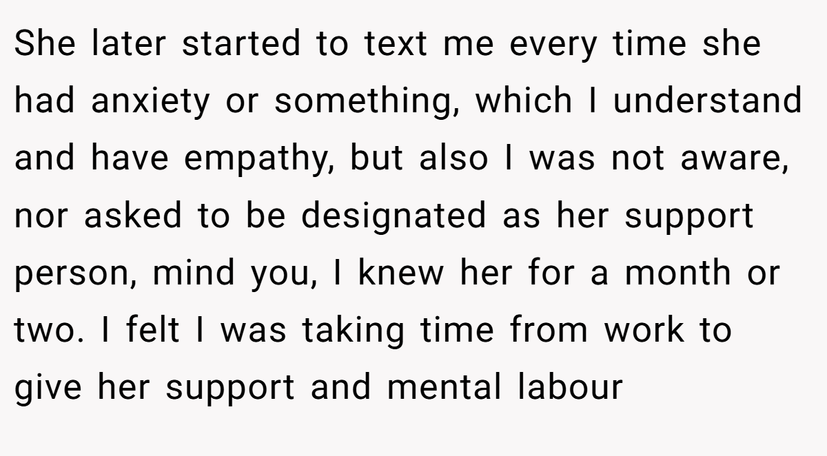 She later started to text me every time she had anxiety or something, which I understand and have empathy, but also I was not aware, nor asked to be designated as her support person, mind you, I knew her for a month or two. I felt I was taking time from work to give her support and mental labour
