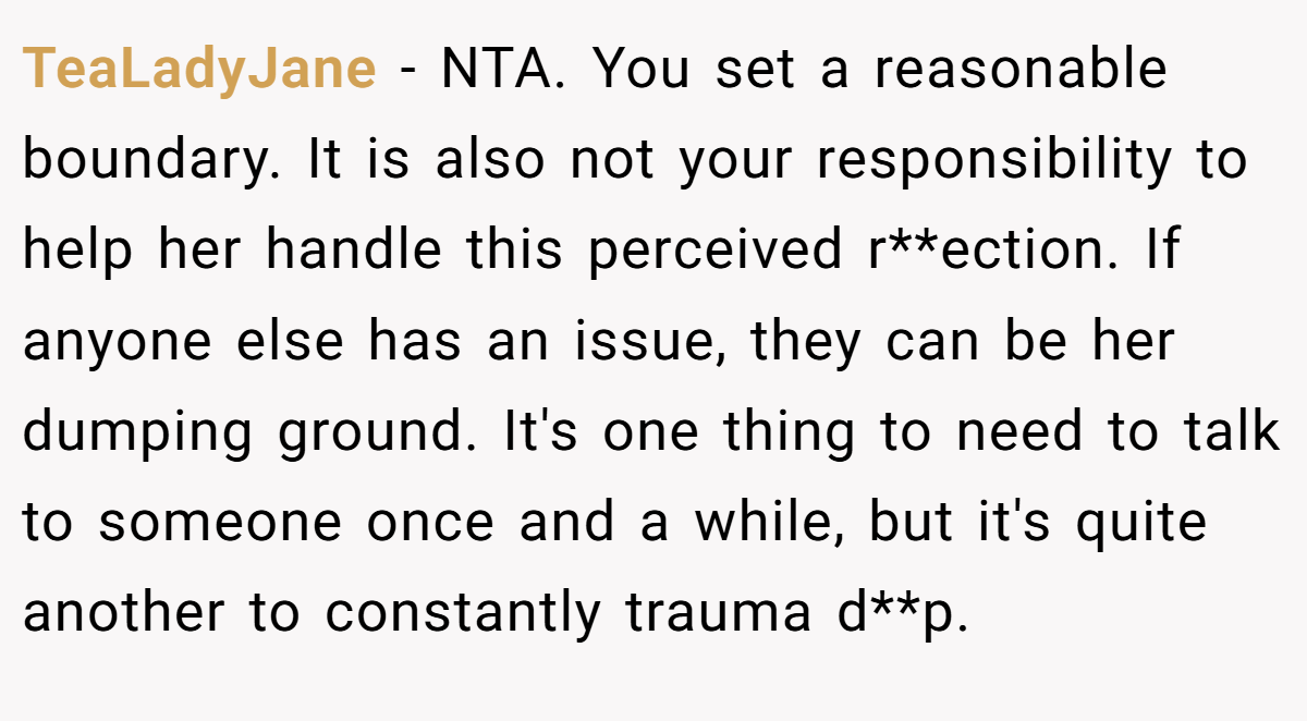 TeaLadyJane − NTA. You set a reasonable boundary. It is also not your responsibility to help her handle this perceived r**ection. If anyone else has an issue, they can be her dumping ground. It's one thing to need to talk to someone once and a while, but it's quite another to constantly trauma d**p.