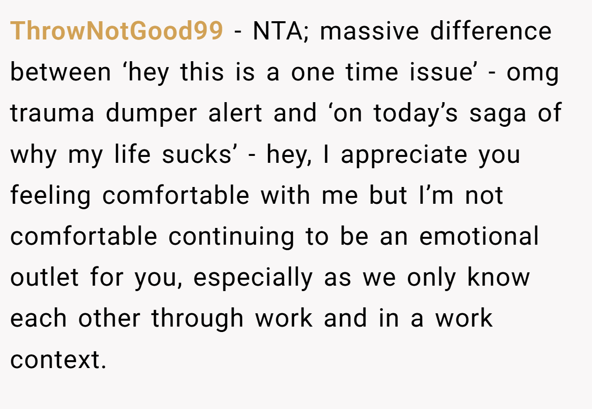 ThrowNotGood99 − NTA; massive difference between ‘hey this is a one time issue’ - omg trauma dumper alert and ‘on today’s saga of why my life sucks’ - hey, I appreciate you feeling comfortable with me but I’m not comfortable continuing to be an emotional outlet for you, especially as we only know each other through work and in a work context.