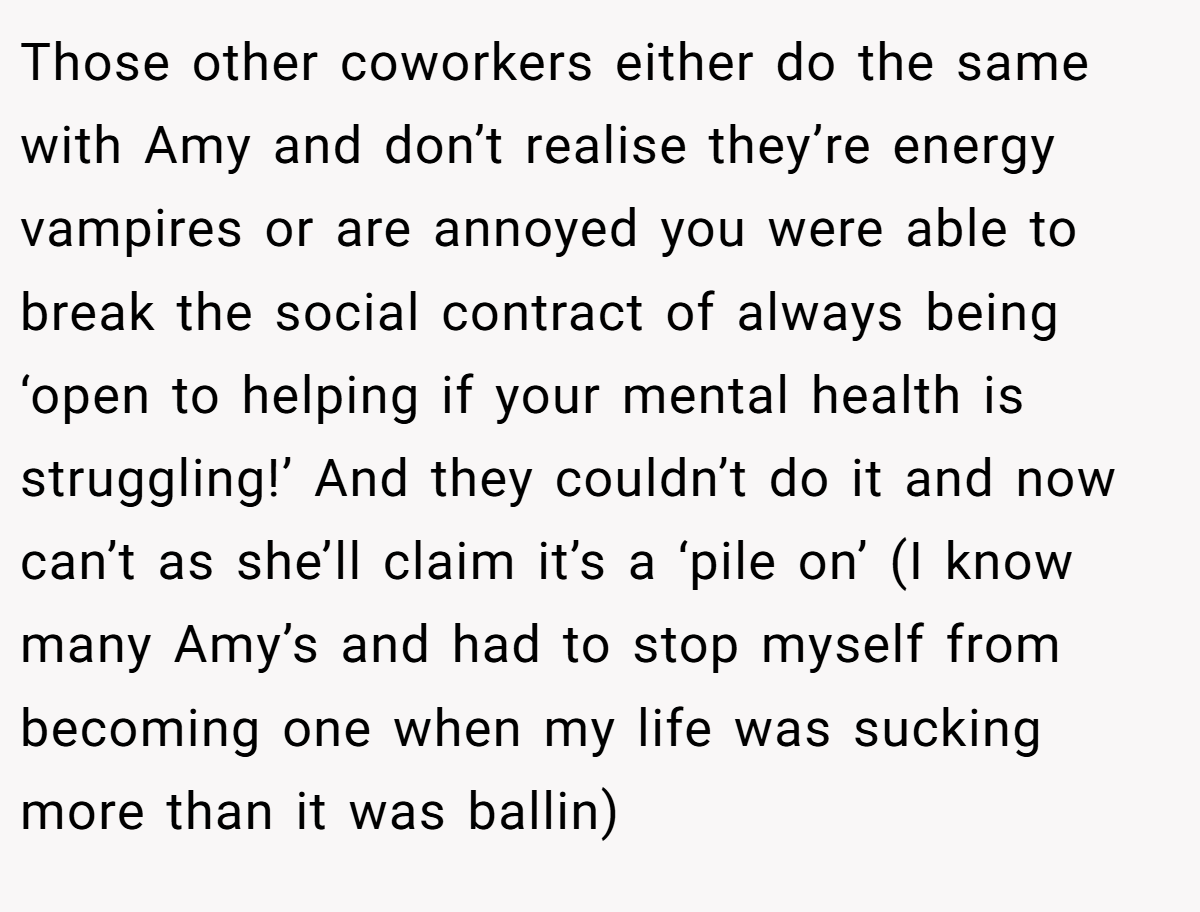 Those other coworkers either do the same with Amy and don’t realise they’re energy vampires or are annoyed you were able to break the social contract of always being ‘open to helping if your mental health is struggling!’ And they couldn’t do it and now can’t as she’ll claim it’s a ‘pile on’ (I know many Amy’s and had to stop myself from becoming one when my life was sucking more than it was ballin)