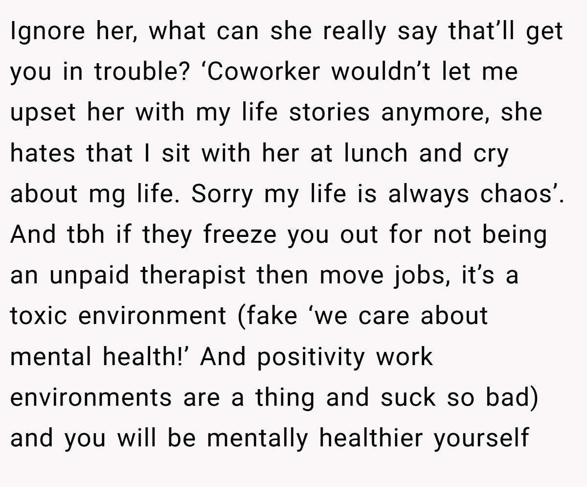 Ignore her, what can she really say that’ll get you in trouble? ‘Coworker wouldn’t let me upset her with my life stories anymore, she hates that I sit with her at lunch and cry about mg life. Sorry my life is always chaos’. And tbh if they freeze you out for not being an unpaid therapist then move jobs, it’s a toxic environment (fake ‘we care about mental health!’ And positivity work environments are a thing and suck so bad) and you will be mentally healthier yourself