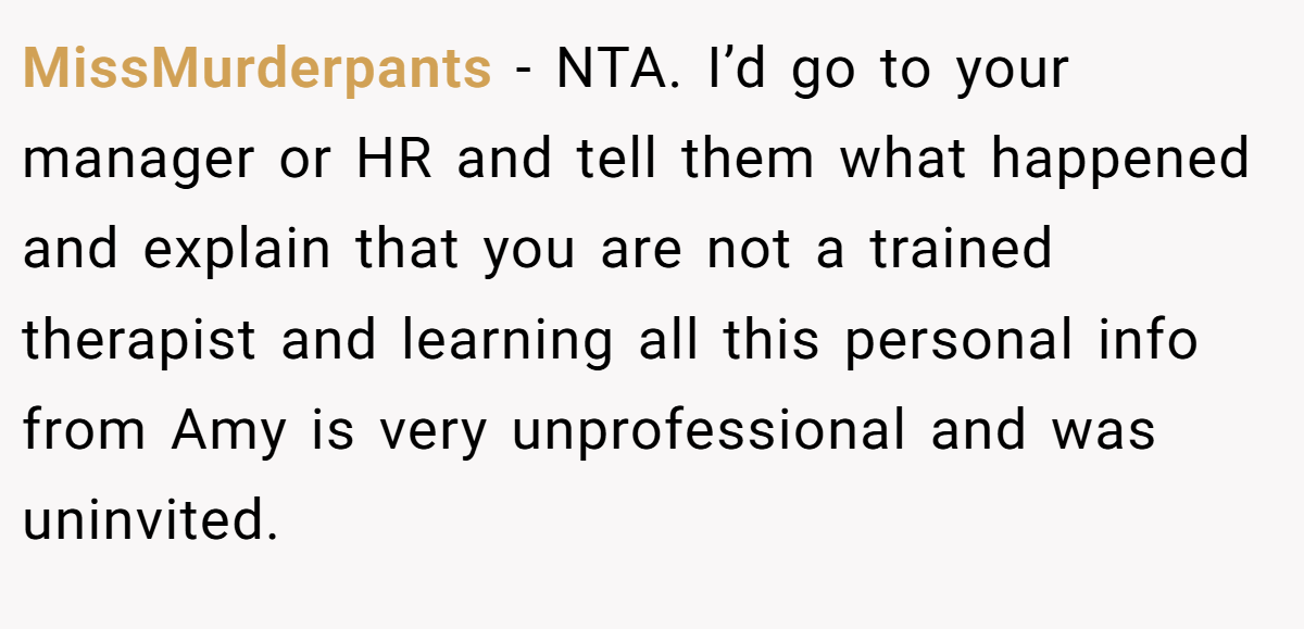 MissMurderpants − NTA. I’d go to your manager or HR and tell them what happened and explain that you are not a trained therapist and learning all this personal info from Amy is very unprofessional and was uninvited.