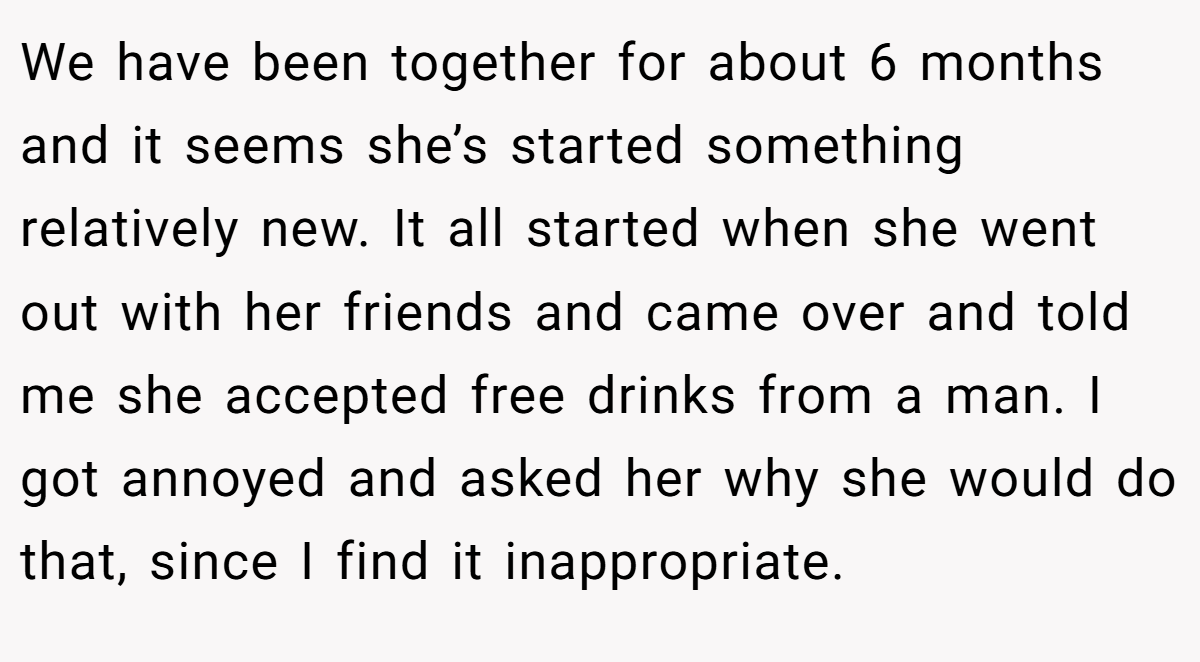 We have been together for about 6 months and it seems she’s started something relatively new. It all started when she went out with her friends and came over and told me she accepted free drinks from a man. I got annoyed and asked her why she would do that, since I find it inappropriate.