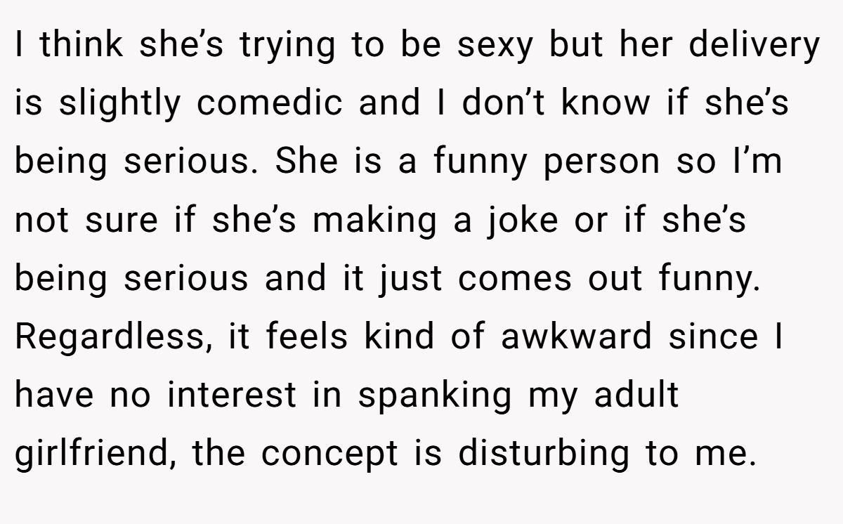 I think she’s trying to be sexy but her delivery is slightly comedic and I don’t know if she’s being serious. She is a funny person so I’m not sure if she’s making a joke or if she’s being serious and it just comes out funny. Regardless, it feels kind of awkward since I have no interest in spanking my adult girlfriend, the concept is disturbing to me.