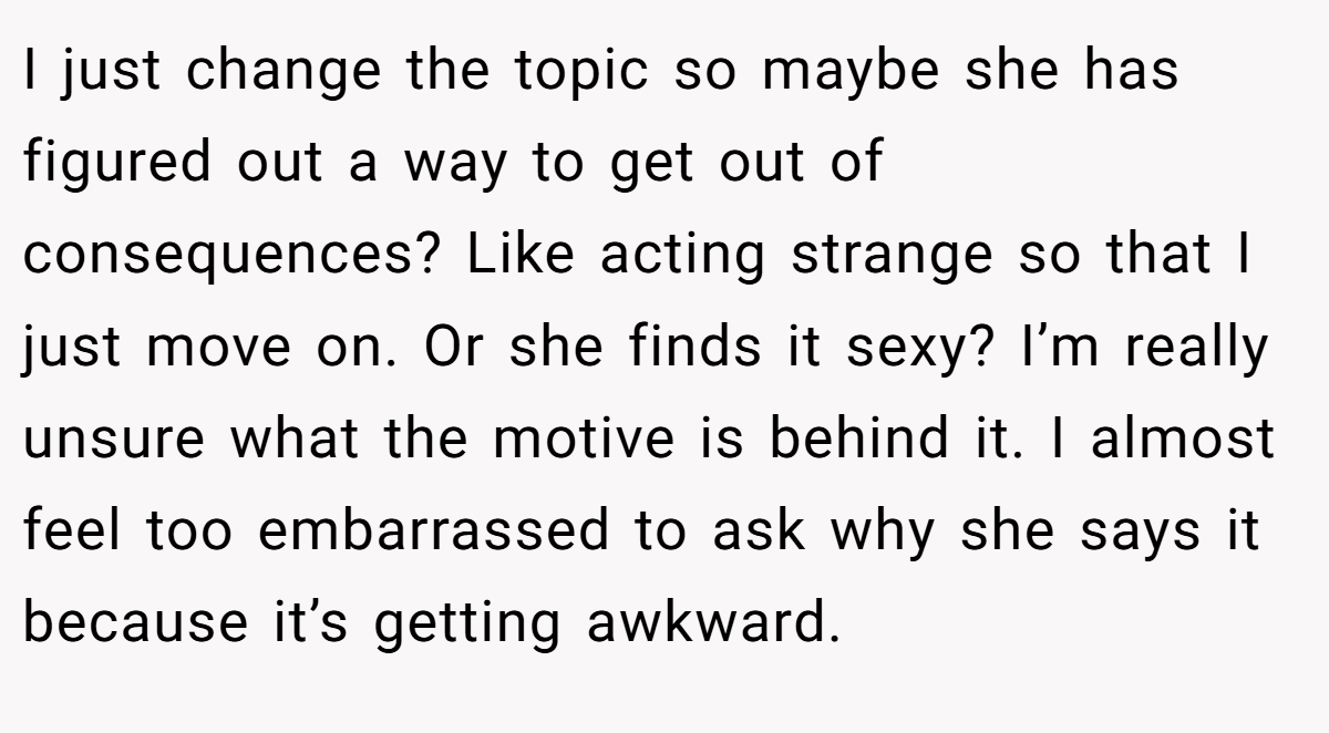 I just change the topic so maybe she has figured out a way to get out of consequences? Like acting strange so that I just move on. Or she finds it sexy? I’m really unsure what the motive is behind it. I almost feel too embarrassed to ask why she says it because it’s getting awkward.