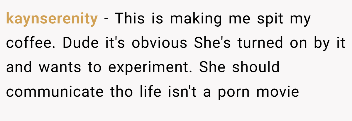 kaynserenity − This is making me spit my coffee. Dude it's obvious She's turned on by it and wants to experiment. She should communicate tho life isn't a porn movie