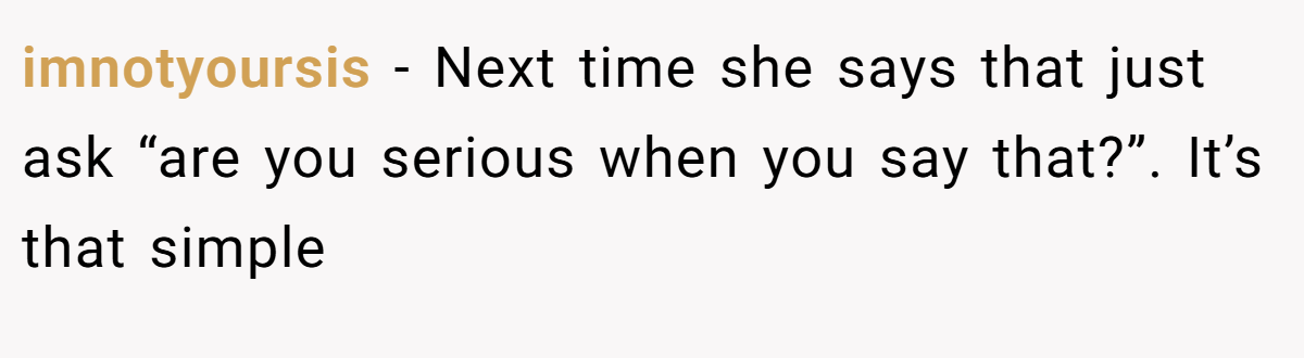 imnotyoursis − Next time she says that just ask “are you serious when you say that?”. It’s that simple