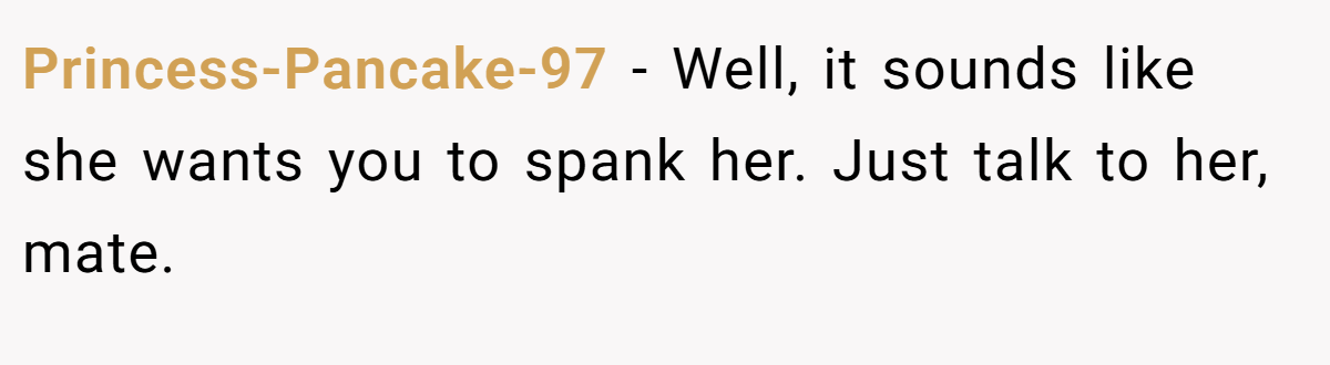 Princess-Pancake-97 − Well, it sounds like she wants you to spank her. Just talk to her, mate.