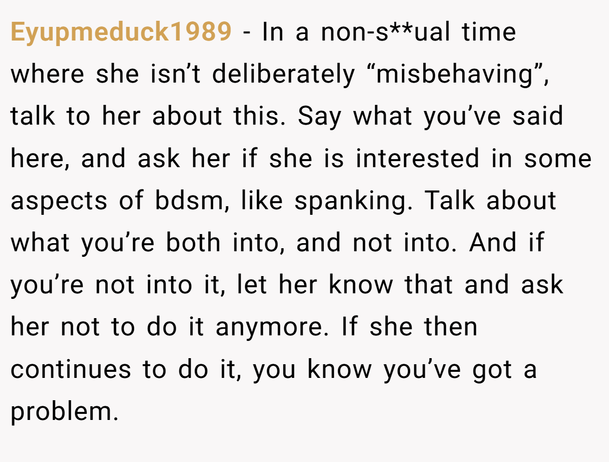 Eyupmeduck1989 − In a non-s**ual time where she isn’t deliberately “misbehaving”, talk to her about this. Say what you’ve said here, and ask her if she is interested in some aspects of bdsm, like spanking. Talk about what you’re both into, and not into. And if you’re not into it, let her know that and ask her not to do it anymore. If she then continues to do it, you know you’ve got a problem.