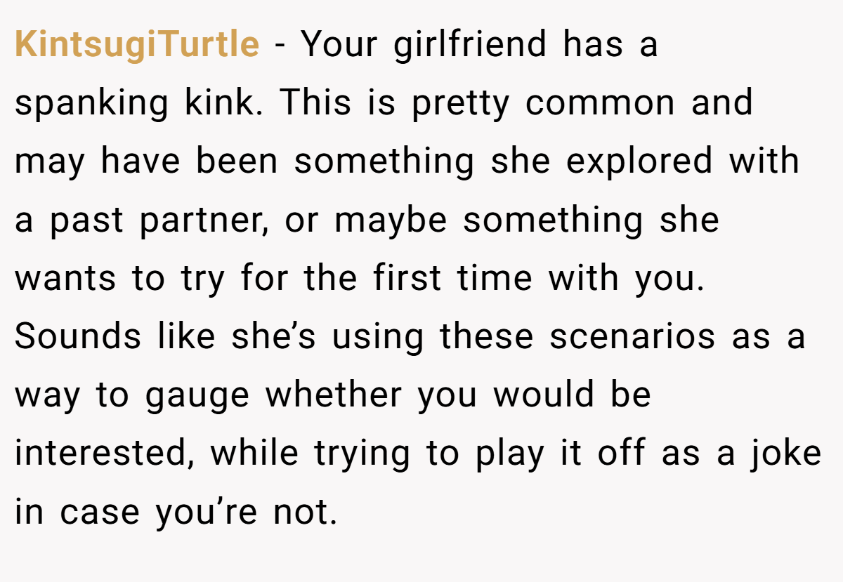 KintsugiTurtle − Your girlfriend has a spanking kink. This is pretty common and may have been something she explored with a past partner, or maybe something she wants to try for the first time with you. Sounds like she’s using these scenarios as a way to gauge whether you would be interested, while trying to play it off as a joke in case you’re not.