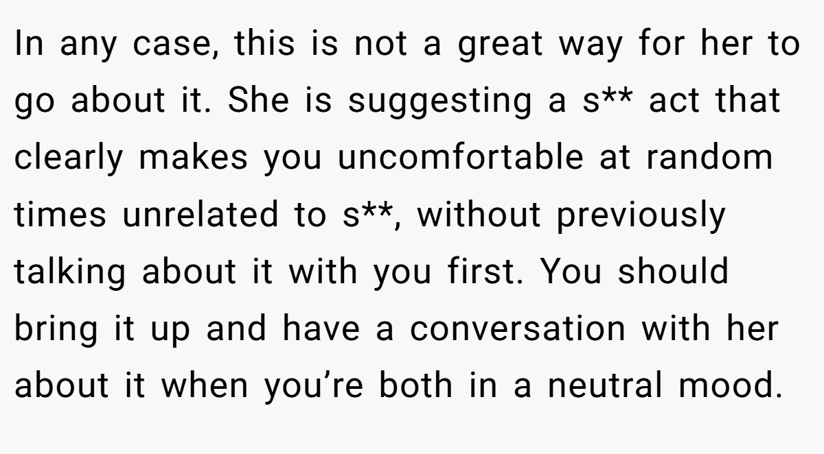 In any case, this is not a great way for her to go about it. She is suggesting a s** act that clearly makes you uncomfortable at random times unrelated to s**, without previously talking about it with you first. You should bring it up and have a conversation with her about it when you’re both in a neutral mood.