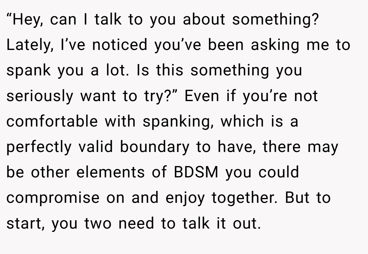 “Hey, can I talk to you about something? Lately, I’ve noticed you’ve been asking me to spank you a lot. Is this something you seriously want to try?” Even if you’re not comfortable with spanking, which is a perfectly valid boundary to have, there may be other elements of BDSM you could compromise on and enjoy together. But to start, you two need to talk it out.