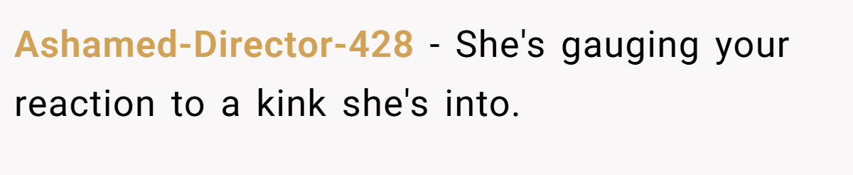 Ashamed-Director-428 − She's gauging your reaction to a kink she's into.