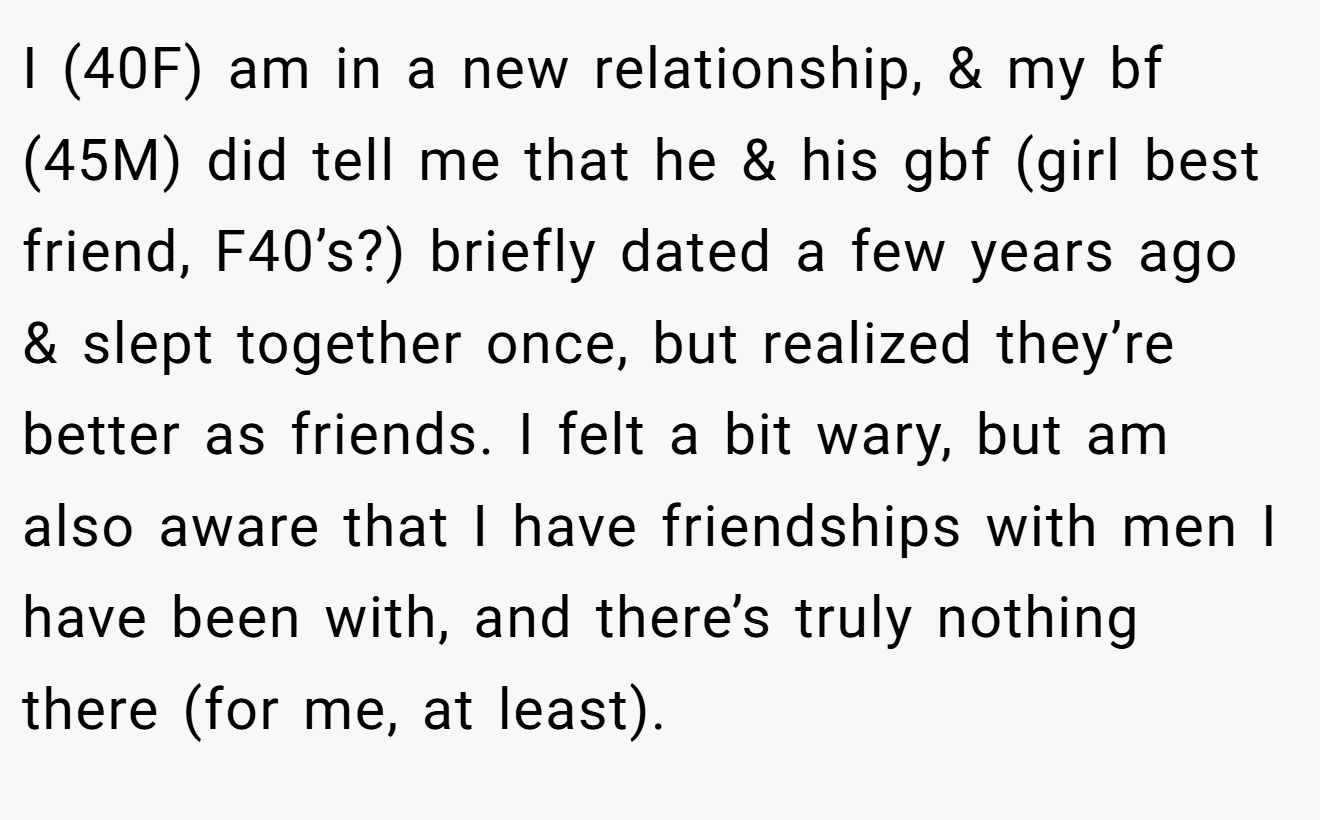 I (40F) am in a new relationship, & my bf (45M) did tell me that he & his gbf (girl best friend, F40’s?) briefly dated a few years ago & slept together once, but realized they’re better as friends. I felt a bit wary, but am also aware that I have friendships with men I have been with, and there’s truly nothing there (for me, at least).