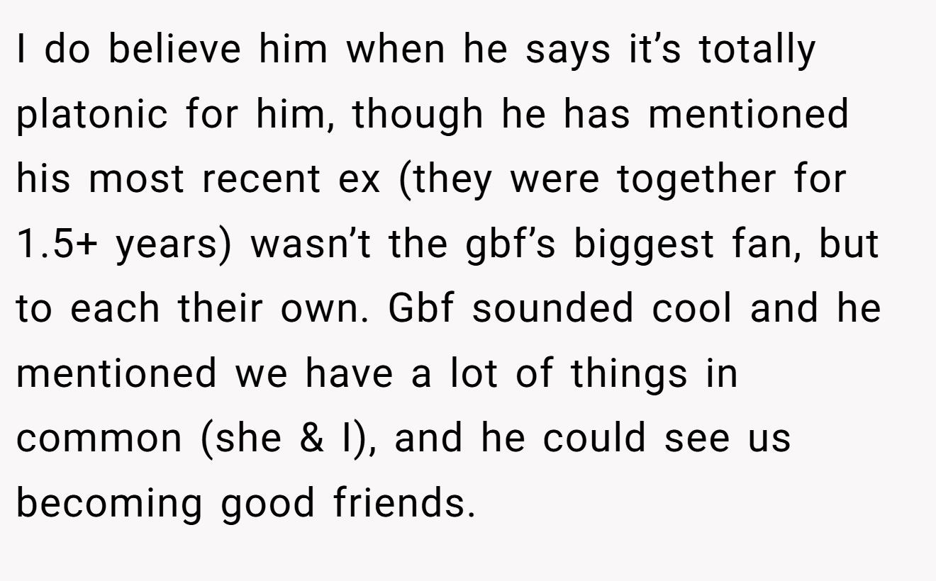 I do believe him when he says it’s totally platonic for him, though he has mentioned his most recent ex (they were together for 1.5+ years) wasn’t the gbf’s biggest fan, but to each their own. Gbf sounded cool and he mentioned we have a lot of things in common (she & I), and he could see us becoming good friends.