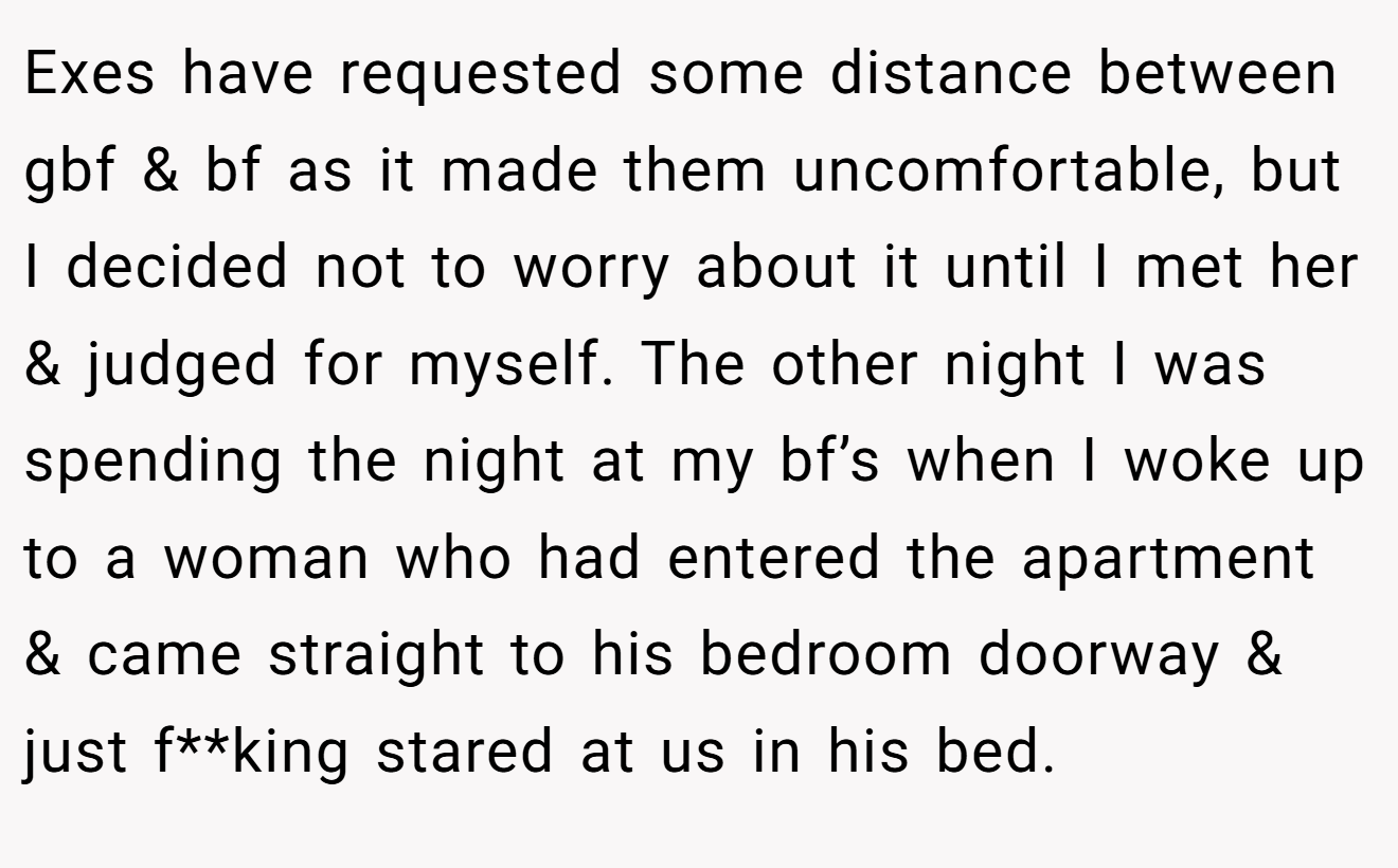 Exes have requested some distance between gbf & bf as it made them uncomfortable, but I decided not to worry about it until I met her & judged for myself. The other night I was spending the night at my bf’s when I woke up to a woman who had entered the apartment & came straight to his bedroom doorway & just f**king stared at us in his bed.