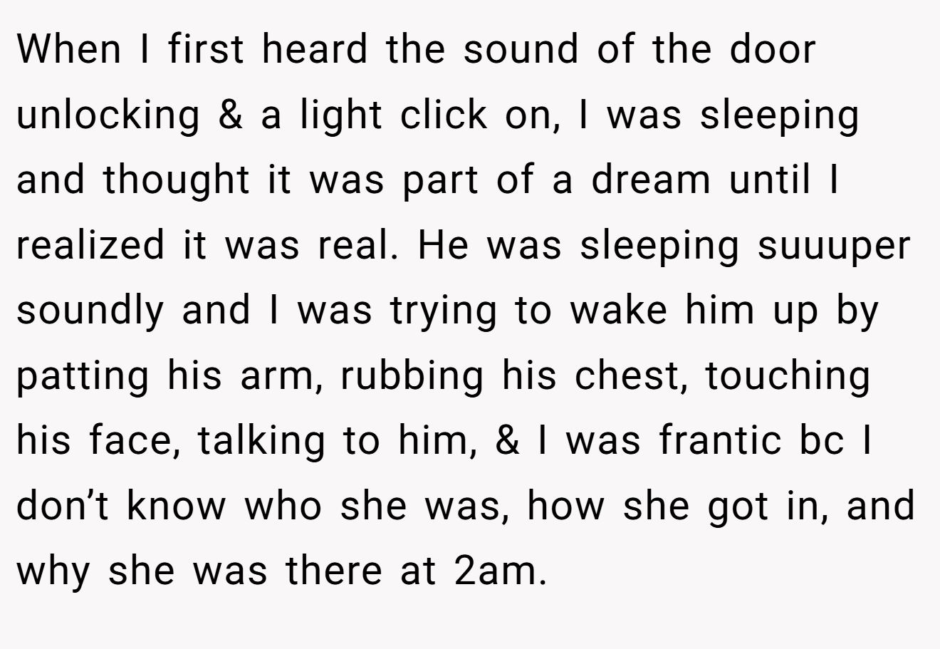When I first heard the sound of the door unlocking & a light click on, I was sleeping and thought it was part of a dream until I realized it was real. He was sleeping suuuper soundly and I was trying to wake him up by patting his arm, rubbing his chest, touching his face, talking to him, & I was frantic bc I don’t know who she was, how she got in, and why she was there at 2am.