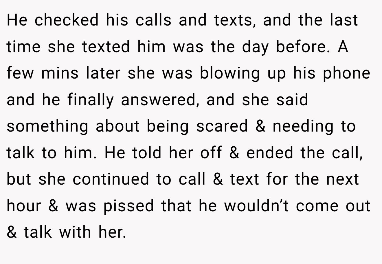 He checked his calls and texts, and the last time she texted him was the day before. A few mins later she was blowing up his phone and he finally answered, and she said something about being scared & needing to talk to him. He told her off & ended the call, but she continued to call & text for the next hour & was pissed that he wouldn’t come out & talk with her.
