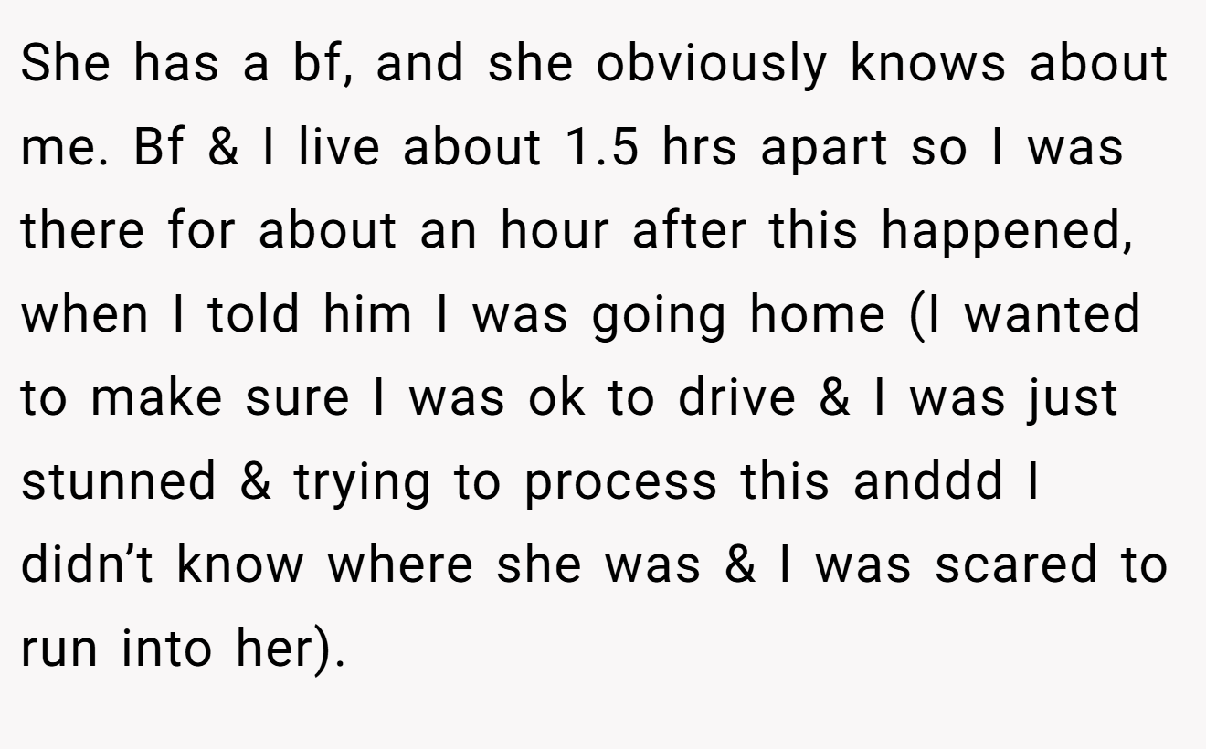 She has a bf, and she obviously knows about me. Bf & I live about 1.5 hrs apart so I was there for about an hour after this happened, when I told him I was going home (I wanted to make sure I was ok to drive & I was just stunned & trying to process this anddd I didn’t know where she was & I was scared to run into her).