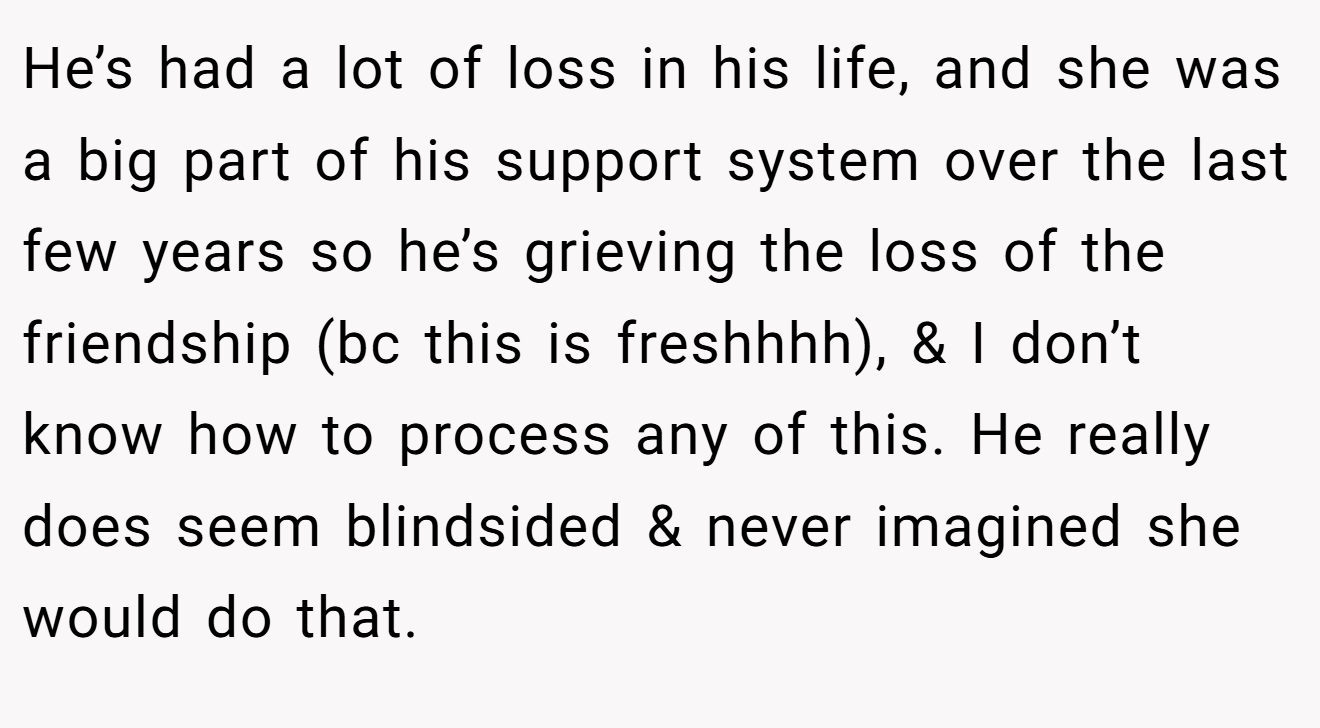 He’s had a lot of loss in his life, and she was a big part of his support system over the last few years so he’s grieving the loss of the friendship (bc this is freshhhh), & I don’t know how to process any of this. He really does seem blindsided & never imagined she would do that.