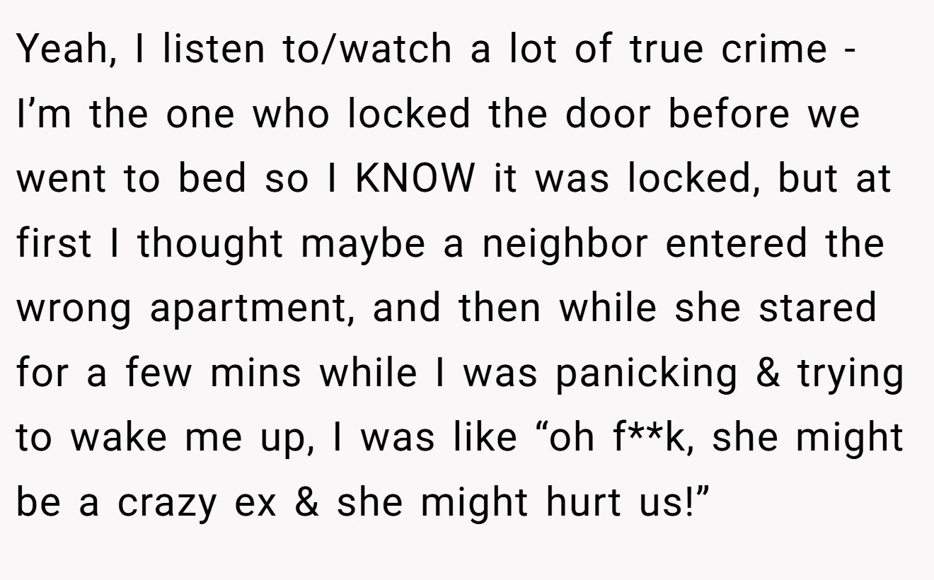 Yeah, I listen to/watch a lot of true crime - I’m the one who locked the door before we went to bed so I KNOW it was locked, but at first I thought maybe a neighbor entered the wrong apartment, and then while she stared for a few mins while I was panicking & trying to wake me up, I was like “oh f**k, she might be a crazy ex & she might hurt us!”
