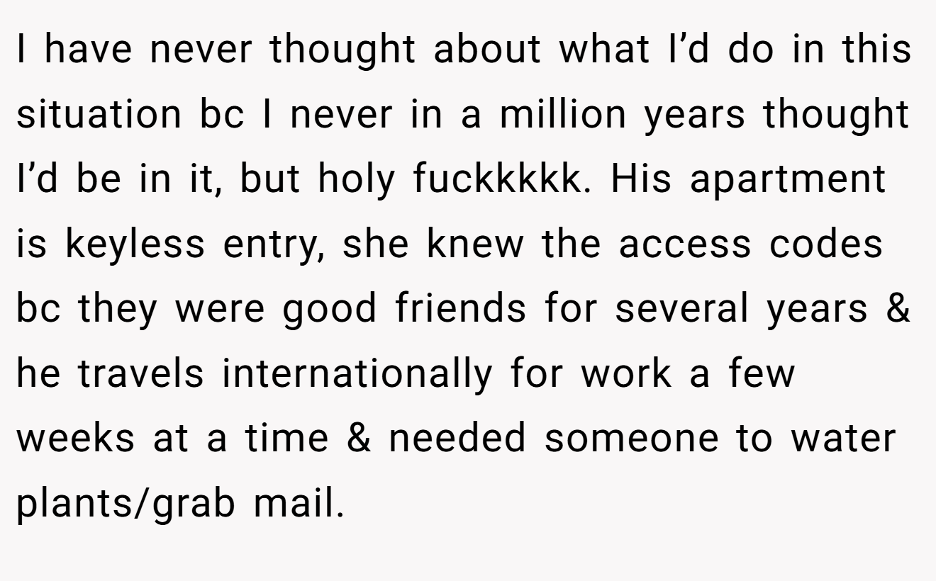 I have never thought about what I’d do in this situation bc I never in a million years thought I’d be in it, but holy fuckkkkk. His apartment is keyless entry, she knew the access codes bc they were good friends for several years & he travels internationally for work a few weeks at a time & needed someone to water plants/grab mail.