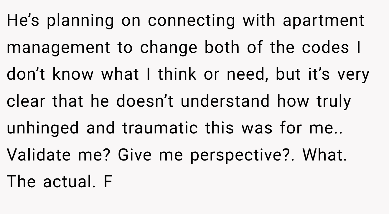 He’s planning on connecting with apartment management to change both of the codes I don’t know what I think or need, but it’s very clear that he doesn’t understand how truly unhinged and traumatic this was for me.. Validate me? Give me perspective?. What. The actual. F