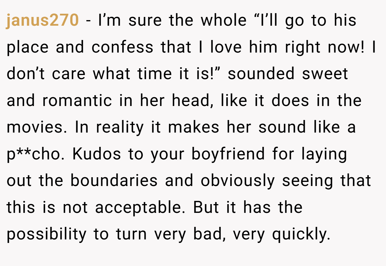 janus270 − I’m sure the whole “I’ll go to his place and confess that I love him right now! I don’t care what time it is!” sounded sweet and romantic in her head, like it does in the movies. In reality it makes her sound like a p**cho. Kudos to your boyfriend for laying out the boundaries and obviously seeing that this is not acceptable. But it has the possibility to turn very bad, very quickly.
