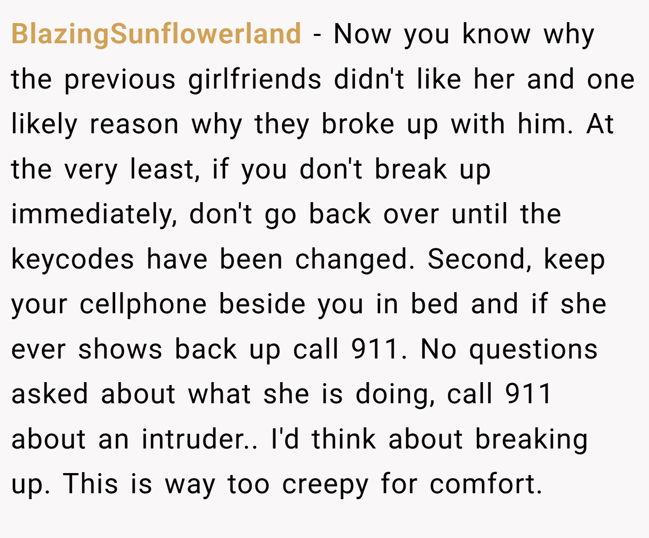 BlazingSunflowerland − Now you know why the previous girlfriends didn't like her and one likely reason why they broke up with him. At the very least, if you don't break up immediately, don't go back over until the keycodes have been changed. Second, keep your cellphone beside you in bed and if she ever shows back up call 911. No questions asked about what she is doing, call 911 about an intruder.. I'd think about breaking up. This is way too creepy for comfort.