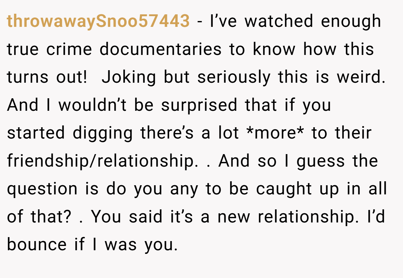 throwawaySnoo57443 − I’ve watched enough true crime documentaries to know how this turns out!  Joking but seriously this is weird. And I wouldn’t be surprised that if you started digging there’s a lot *more* to their friendship/relationship. . And so I guess the question is do you any to be caught up in all of that? . You said it’s a new relationship. I’d bounce if I was you. 