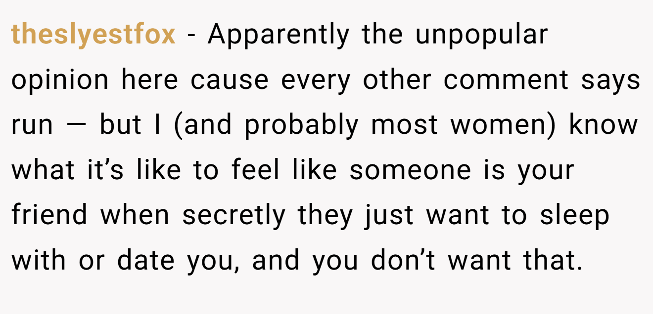 theslyestfox − Apparently the unpopular opinion here cause every other comment says run — but I (and probably most women) know what it’s like to feel like someone is your friend when secretly they just want to sleep with or date you, and you don’t want that.