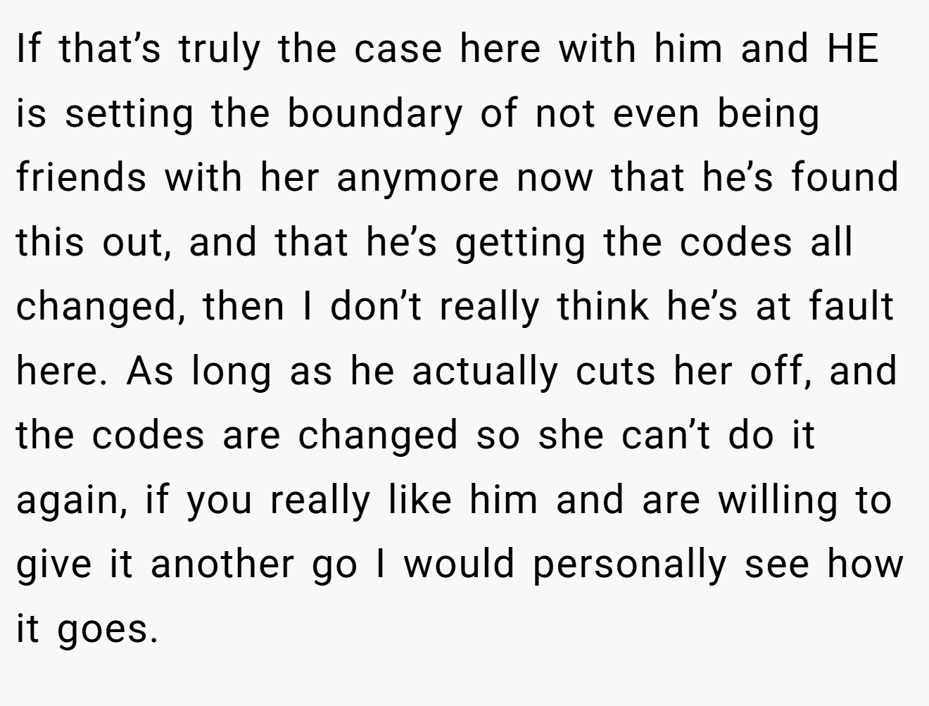 If that’s truly the case here with him and HE is setting the boundary of not even being friends with her anymore now that he’s found this out, and that he’s getting the codes all changed, then I don’t really think he’s at fault here. As long as he actually cuts her off, and the codes are changed so she can’t do it again, if you really like him and are willing to give it another go I would personally see how it goes.