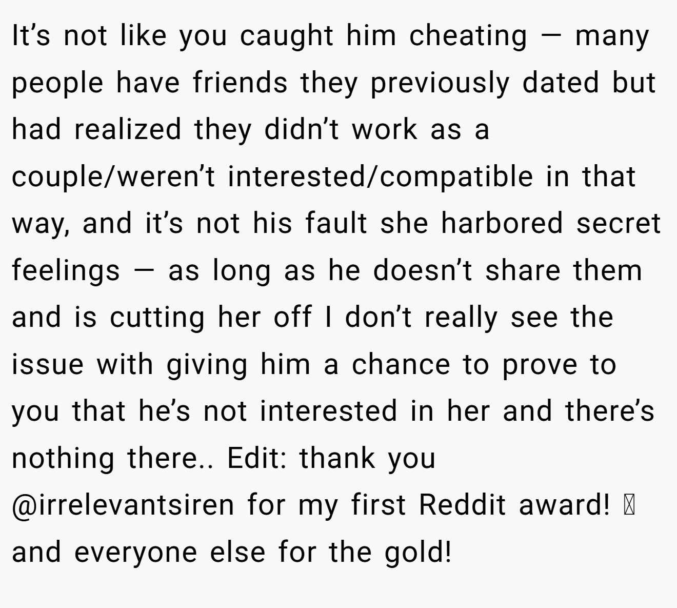 It’s not like you caught him cheating — many people have friends they previously dated but had realized they didn’t work as a couple/weren’t interested/compatible in that way, and it’s not his fault she harbored secret feelings — as long as he doesn’t share them and is cutting her off I don’t really see the issue with giving him a chance to prove to you that he’s not interested in her and there’s nothing there.. Edit: thank you @irrelevantsiren for my first Reddit award! 🩷 and everyone else for the gold!