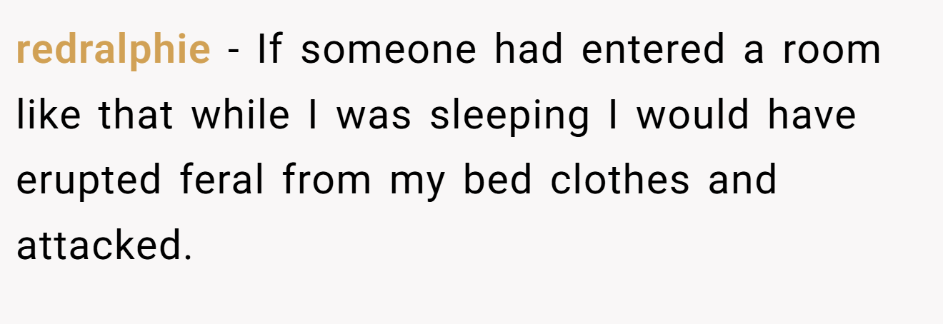 redralphie − If someone had entered a room like that while I was sleeping I would have erupted feral from my bed clothes and attacked.