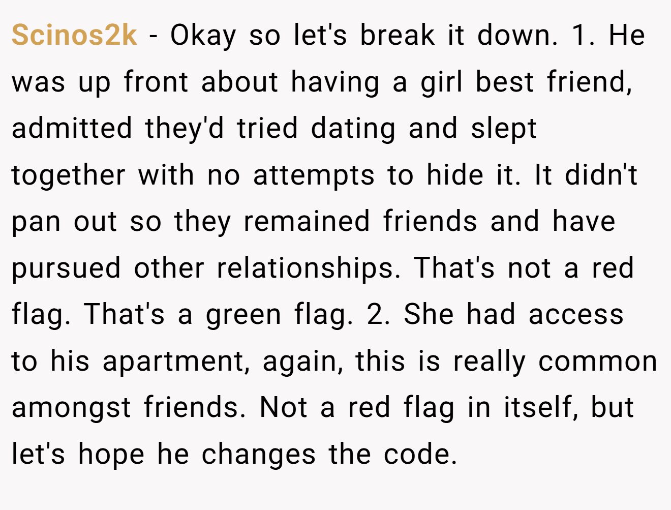 Scinos2k − Okay so let's break it down. 1. He was up front about having a girl best friend, admitted they'd tried dating and slept together with no attempts to hide it. It didn't pan out so they remained friends and have pursued other relationships. That's not a red flag. That's a green flag. 2. She had access to his apartment, again, this is really common amongst friends. Not a red flag in itself, but let's hope he changes the code.