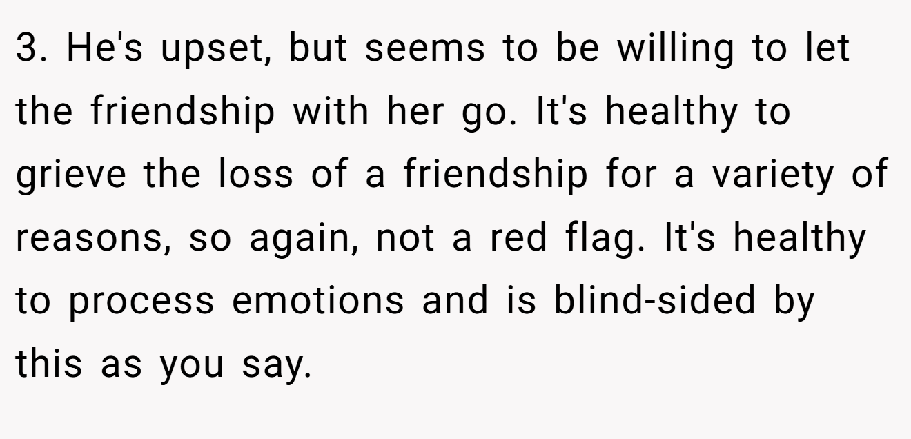 3. He's upset, but seems to be willing to let the friendship with her go. It's healthy to grieve the loss of a friendship for a variety of reasons, so again, not a red flag. It's healthy to process emotions and is blind-sided by this as you say.