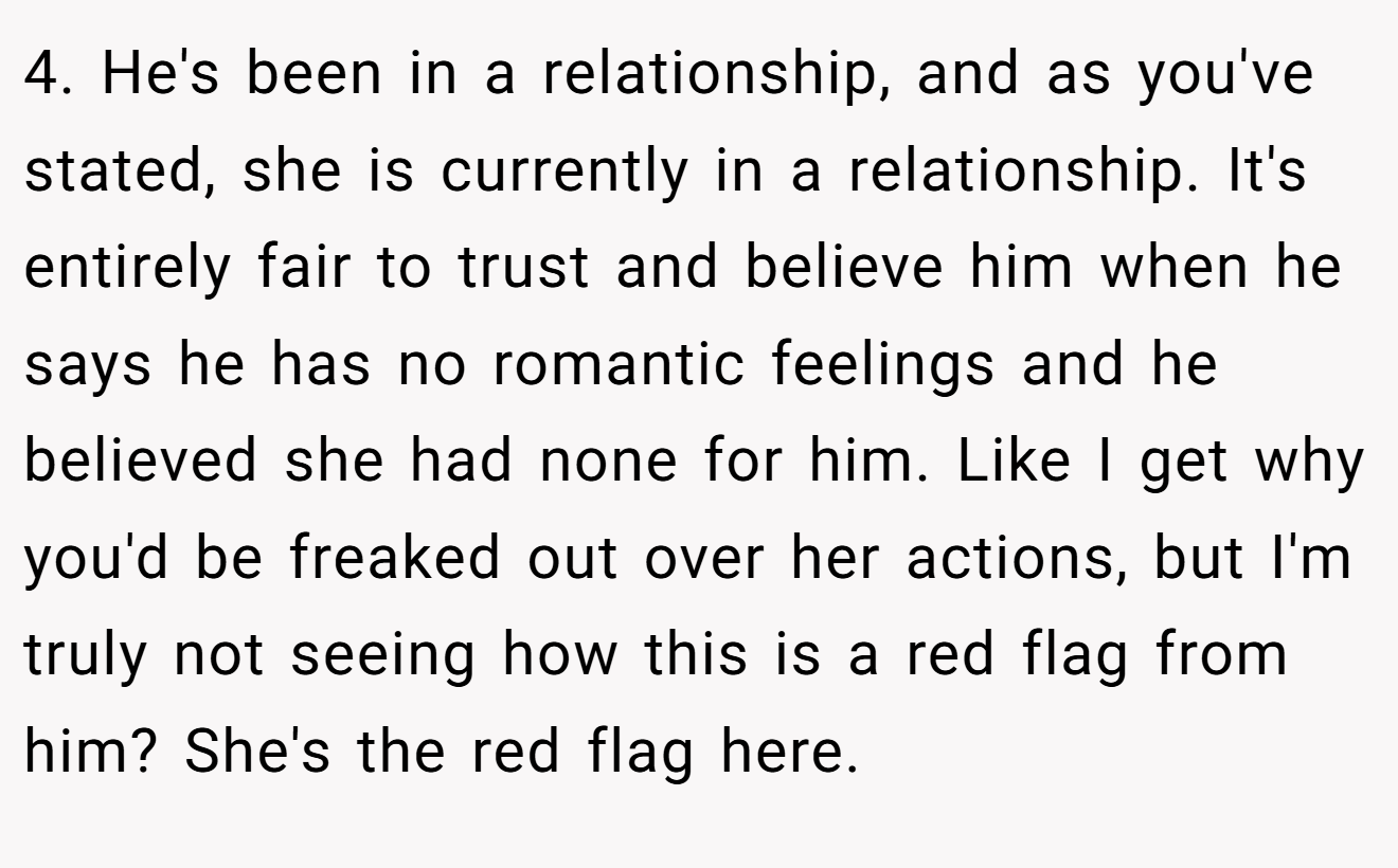 4. He's been in a relationship, and as you've stated, she is currently in a relationship. It's entirely fair to trust and believe him when he says he has no romantic feelings and he believed she had none for him. Like I get why you'd be freaked out over her actions, but I'm truly not seeing how this is a red flag from him? She's the red flag here.