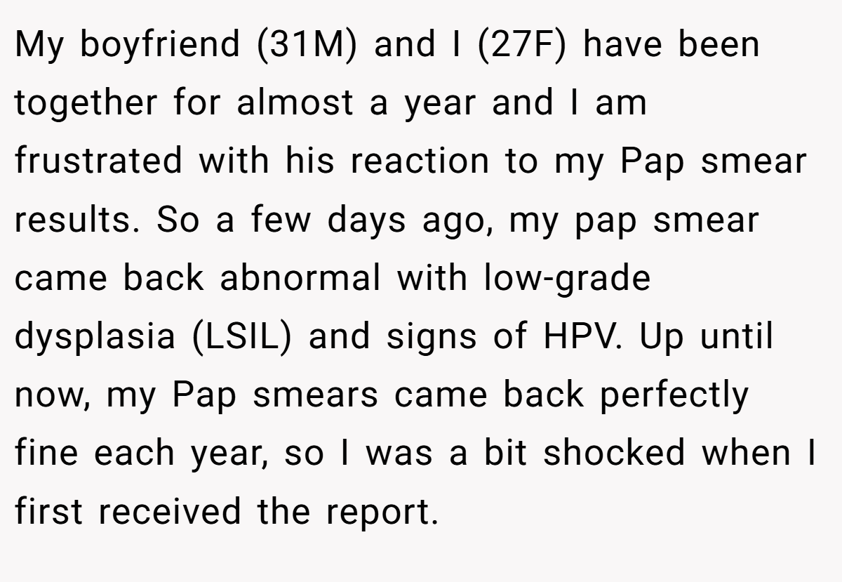 My boyfriend (31M) and I (27F) have been together for almost a year and I am frustrated with his reaction to my Pap smear results. So a few days ago, my pap smear came back abnormal with low-grade dysplasia (LSIL) and signs of HPV. Up until now, my Pap smears came back perfectly fine each year, so I was a bit shocked when I first received the report.