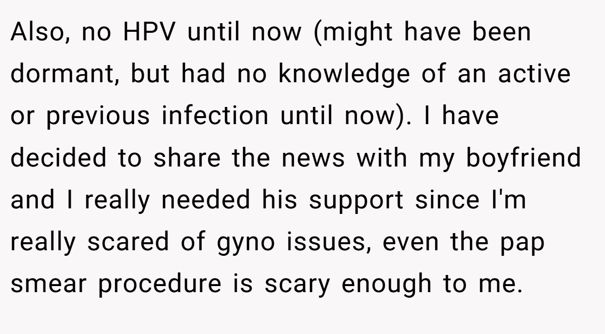Also, no HPV until now (might have been dormant, but had no knowledge of an active or previous infection until now). I have decided to share the news with my boyfriend and I really needed his support since I'm really scared of gyno issues, even the pap smear procedure is scary enough to me.