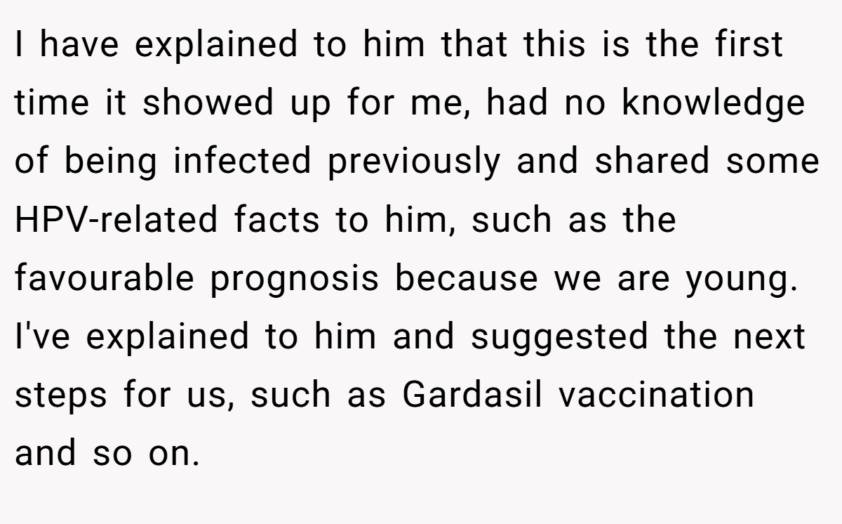 I have explained to him that this is the first time it showed up for me, had no knowledge of being infected previously and shared some HPV-related facts to him, such as the favourable prognosis because we are young. I've explained to him and suggested the next steps for us, such as Gardasil vaccination and so on.