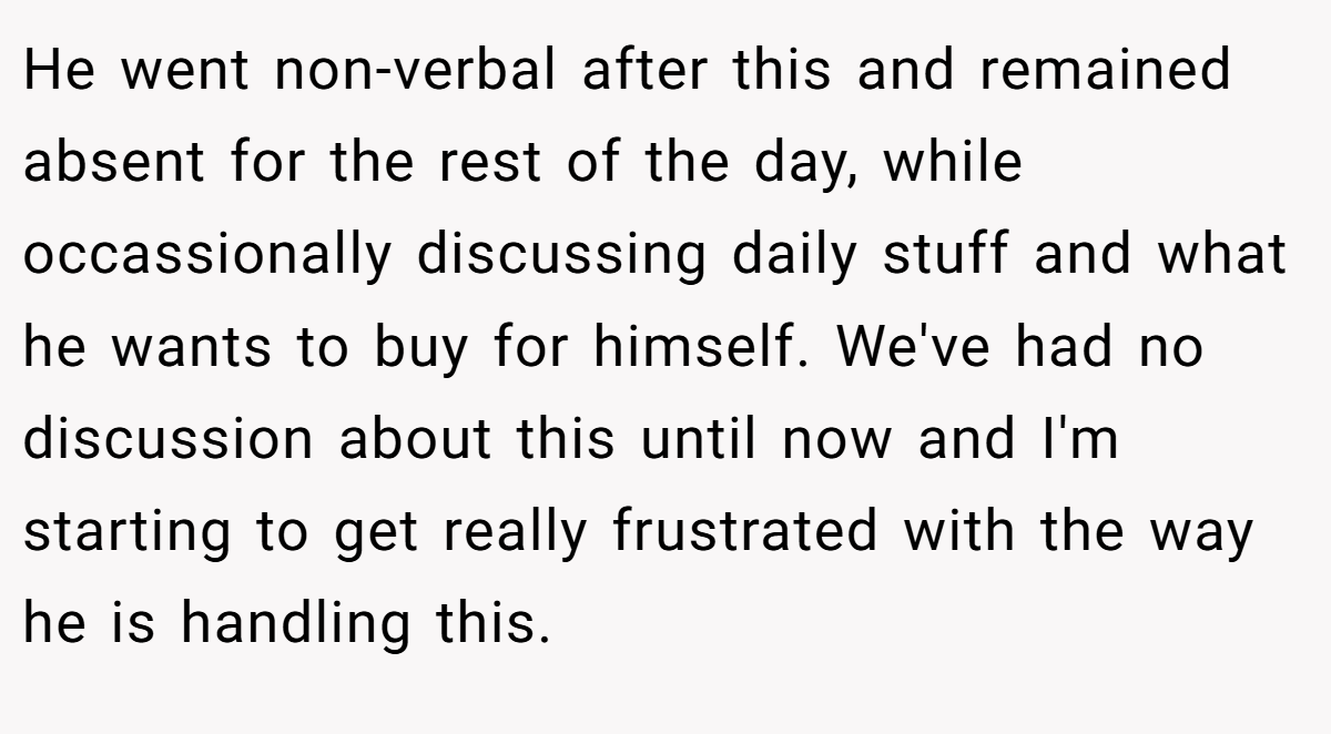 He went non-verbal after this and remained absent for the rest of the day, while occassionally discussing daily stuff and what he wants to buy for himself. We've had no discussion about this until now and I'm starting to get really frustrated with the way he is handling this.
