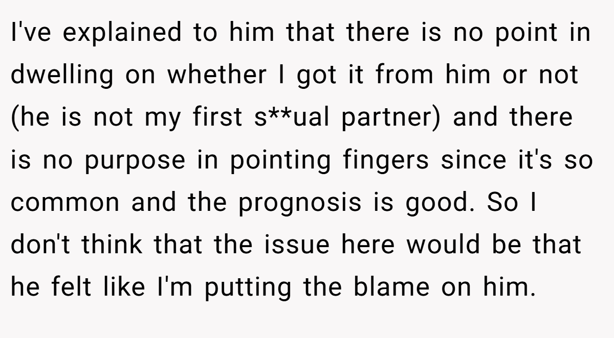 I've explained to him that there is no point in dwelling on whether I got it from him or not (he is not my first s**ual partner) and there is no purpose in pointing fingers since it's so common and the prognosis is good. So I don't think that the issue here would be that he felt like I'm putting the blame on him.