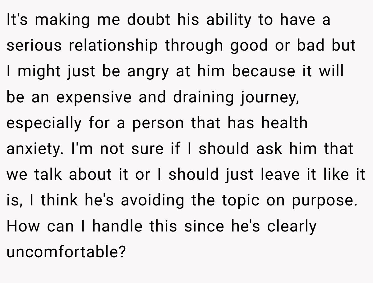 It's making me doubt his ability to have a serious relationship through good or bad but I might just be angry at him because it will be an expensive and draining journey, especially for a person that has health anxiety. I'm not sure if I should ask him that we talk about it or I should just leave it like it is, I think he's avoiding the topic on purpose. How can I handle this since he's clearly uncomfortable?