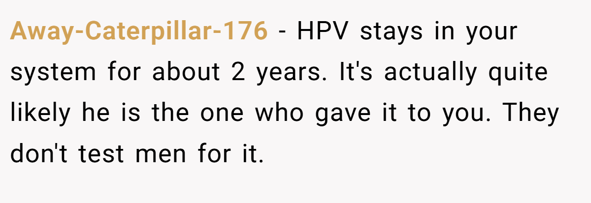 Away-Caterpillar-176 − HPV stays in your system for about 2 years. It's actually quite likely he is the one who gave it to you. They don't test men for it.