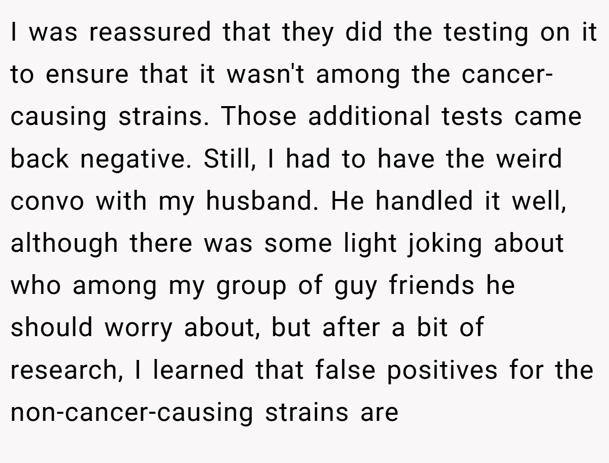 I was reassured that they did the testing on it to ensure that it wasn't among the cancer-causing strains. Those additional tests came back negative. Still, I had to have the weird convo with my husband. He handled it well, although there was some light joking about who among my group of guy friends he should worry about, but after a bit of research, I learned that false positives for the non-cancer-causing strains are